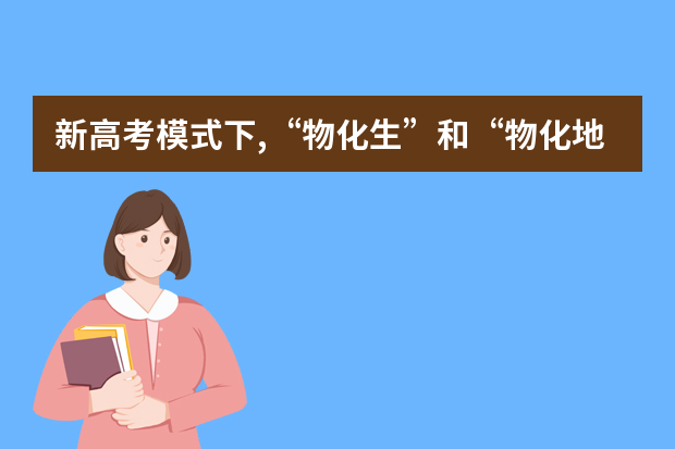 新高考模式下,“物化生”和“物化地” 你认为怎么选才值得-高考志愿必读